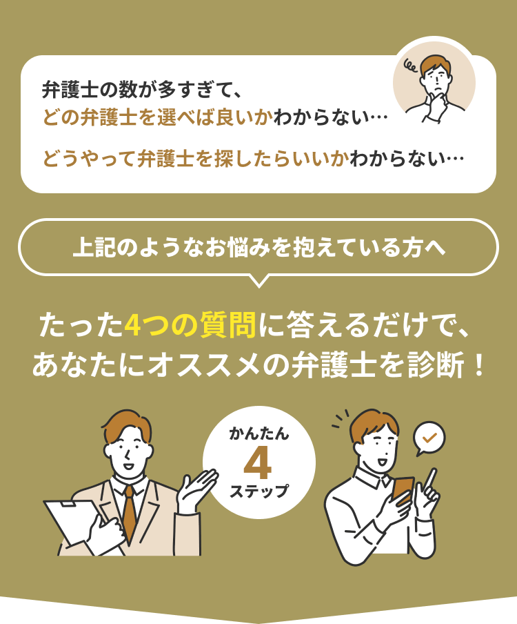 弁護士の数が多すぎて、どの弁護士を選べば良いかわからない…｜どうやって弁護士を探したらいいかわからない…｜上記のようなお悩みを抱えている方へ｜たった4つの質問に答えるだけで、あなたにオススメの弁護士を診断！｜かんたん4ステップ